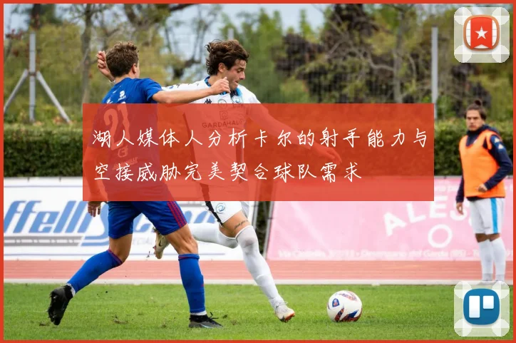 湖人媒体人分析卡尔的射手能力与空接威胁完美契合球队需求