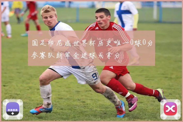 国足印尼成世界杯历史唯一0球0分参赛队新军全进球或拿分