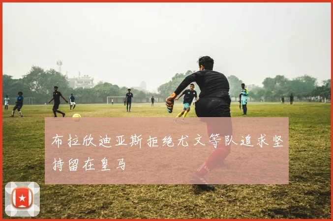 布拉欣迪亚斯拒绝尤文等队追求坚持留在皇马