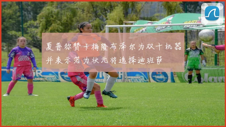 夏普称赞卡梅隆布泽尔为双十机器并表示若为状元将选择迪班萨