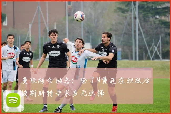 曼联转会动态：除了M费还在积极洽谈斯科特寻求多元选择