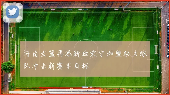 河南女篮再添新血宋宁加盟助力球队冲击新赛季目标