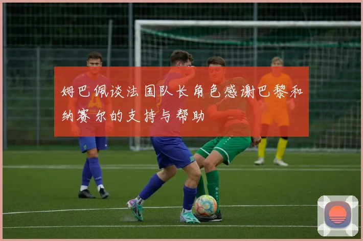 姆巴佩谈法国队长角色感谢巴黎和纳赛尔的支持与帮助