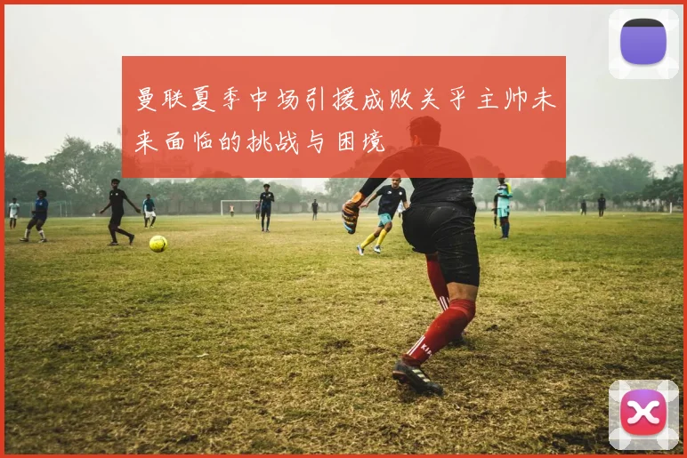曼联夏季中场引援成败关乎主帅未来面临的挑战与困境