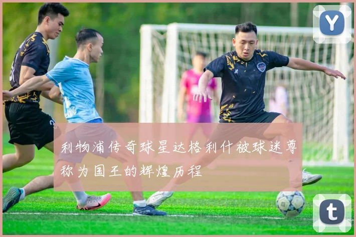 利物浦传奇球星达格利什被球迷尊称为国王的辉煌历程