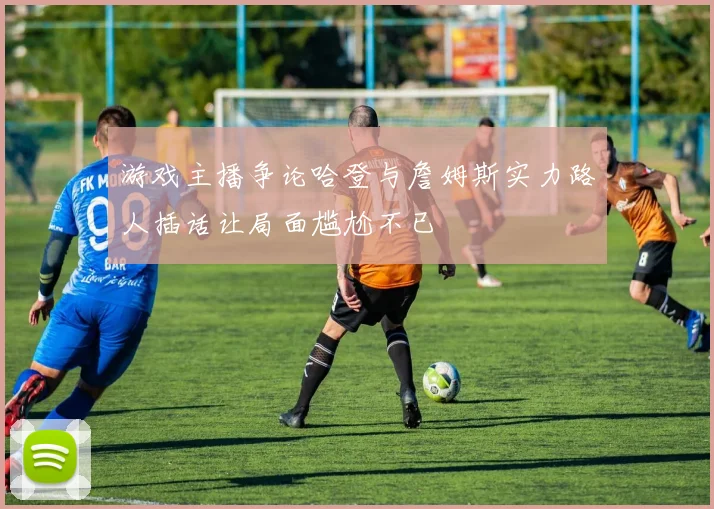 游戏主播争论哈登与詹姆斯实力路人插话让局面尴尬不已