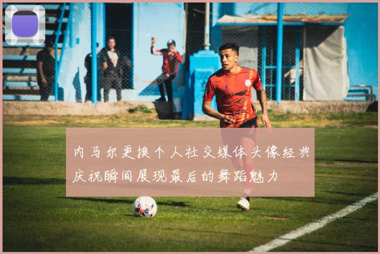 内马尔更换个人社交媒体头像经典庆祝瞬间展现最后的舞蹈魅力