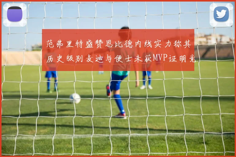 范弗里特盛赞恩比德内线实力称其历史级别麦迪与便士未获MVP证明竞争激烈